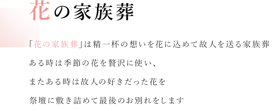 花の家族葬 「花の家族葬」は精一杯の想いを花に込めて故人を送る家族葬 ある時は季節の花を贅沢に使い、またある時は故人の好きだった花を祭壇に敷き詰めて最後のお別れをします