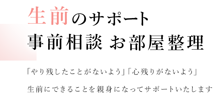 生前のサポート 事前相談 お部屋整理 「やり残したことがないよう」「心残りがないよう」生前にできることを親身になってサポートいたします