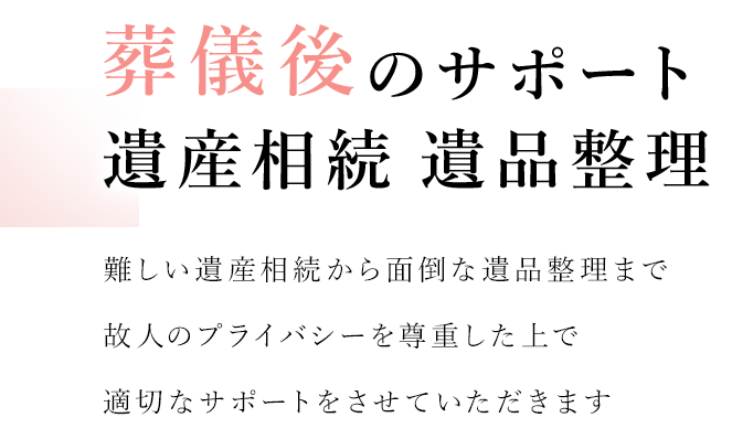 没後のサポート 遺産相続 遺品整理 難しい遺産相続から面倒な遺品整理まで故人のプライバシーを尊重した上で適切なサポートいたします