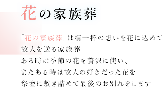 花の家族葬 「花の家族葬」は精一杯の想いを花に込めて故人を送る家族葬 ある時は季節の花を贅沢に使い、またある時は故人の好きだった花を祭壇に敷き詰めて最後のお別れをします