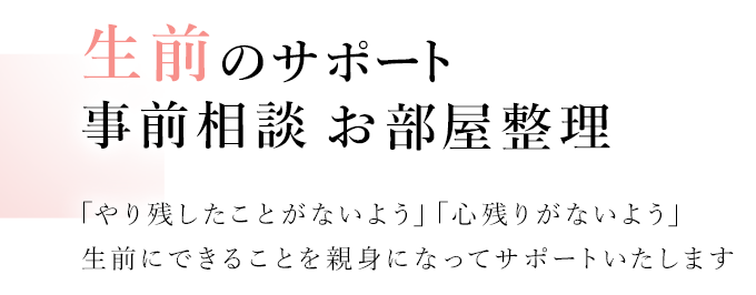 生前のサポート 事前相談 お部屋整理 「やり残したことがないよう」「心残りがないよう」生前にできることを親身になってサポートいたします